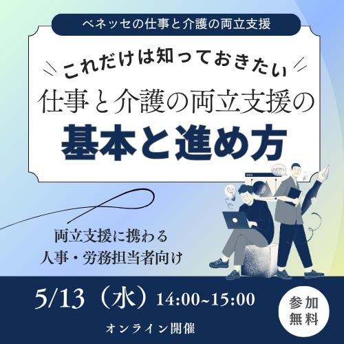 ベネッセの仕事と介護の両立支援 これだけは知っておきたい 仕事と介護の両立支援の基本と進め方 両立支援に携わる 人事・労務担当者向け 5/13(水) 14:00~15:00 オンライン開催 参加無料