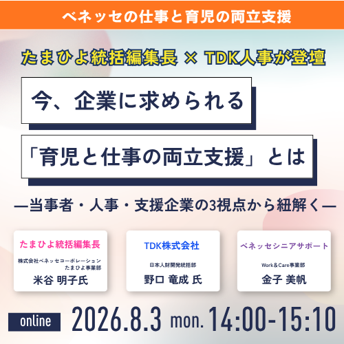 ベネッセの仕事と育児の両立支援　たまひよ統括編集長×TDK人事が登壇　たまひよ統括編集長　株式会社ベネッセコーポレーションたまひよ事業部　米谷明子氏　TDK株式会社　日本人財閥開発統括部　野口　竜成氏　ベネッセシニアサポート　Work&Care事業部　金子美帆　online 2026.8.3 mon 14:00-15:10