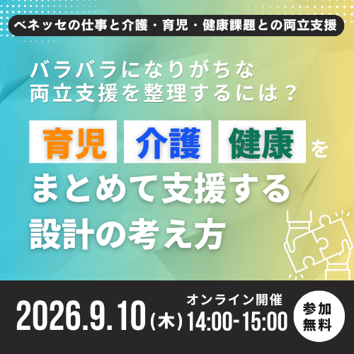 ベネッセの仕事と介護・育児・健康課題との両立支援 バラバラになりがちな両立支援を整理するには？ 育児 介護 健康 をまとめて支援する 設計の考え方 2026.09.10 木 オンライン開催14:00~15:00 参加無料